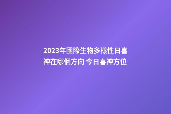 2023年國際生物多樣性日喜神在哪個方向 今日喜神方位